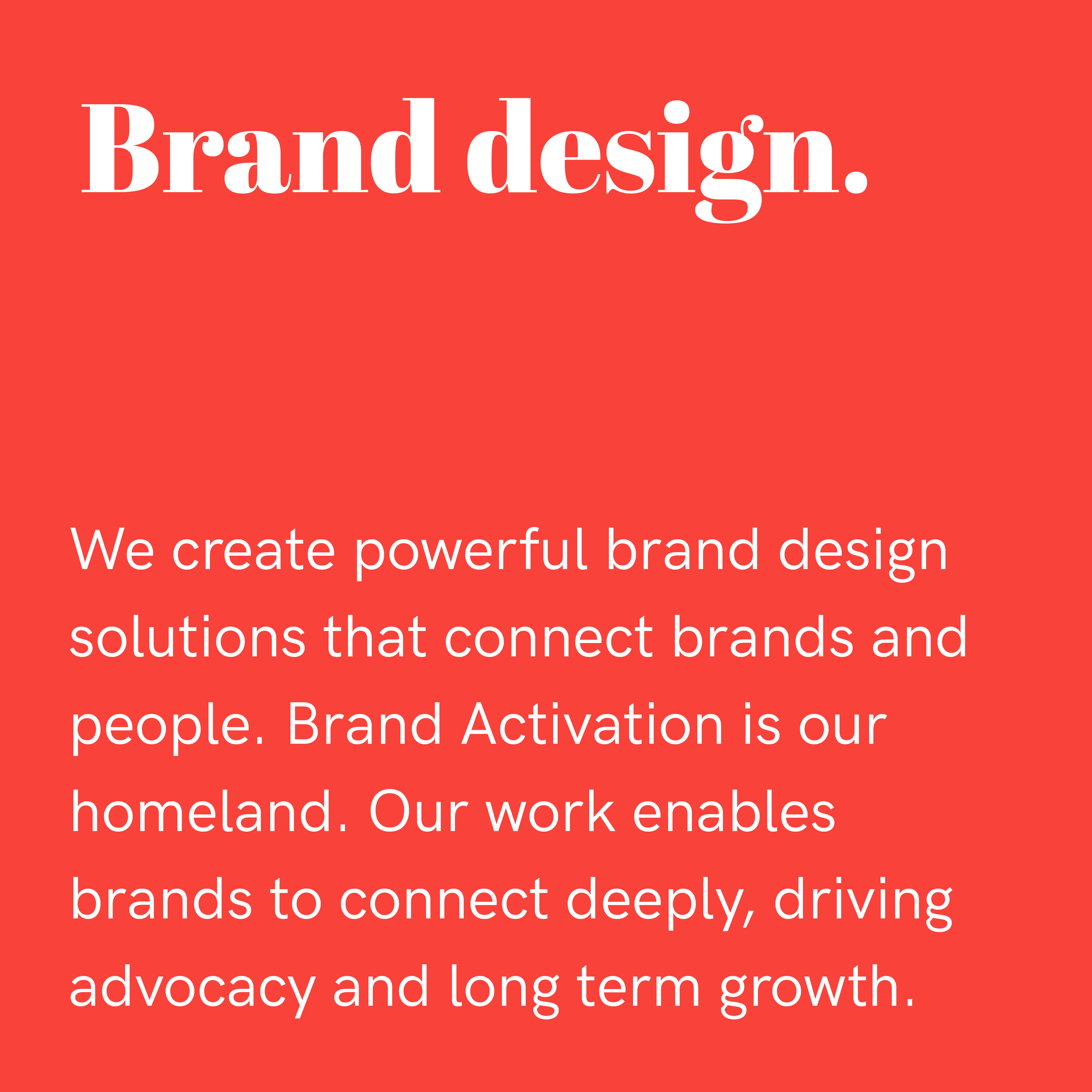 Brand design. We create powerful brand design solutions that connect brands and people. brand Activation is our homeland. Our work enables brands to connect deeply, driving advocacy and long term growth.